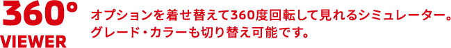 360°VIEWER オプションを着せ替えて360度回転して見れるシミュレーター。グレード・カラーも切り替え可能です。