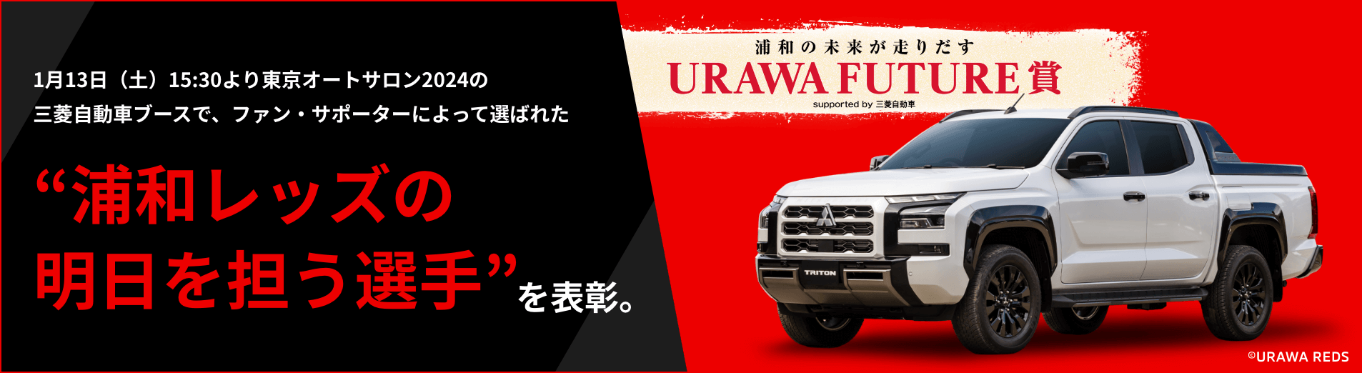 1月13日（土）15:30より東京オートサロン2024の三菱自動車ブースで、ファン・サポーターによって選ばれた“浦和レッズの明日を担う選手”を表彰。浦和の未来が走り出す URAWA FUTURE賞 supported by 三菱自動車