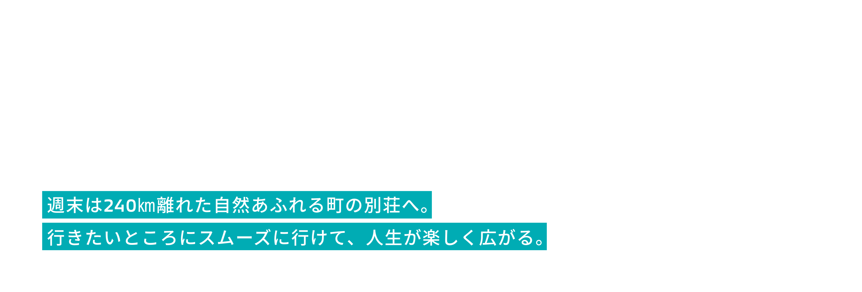 週末は240㎞離れた自然あふれる町の別荘へ。
              行きたいところにスムーズに行けて、人生が楽しく広がる。