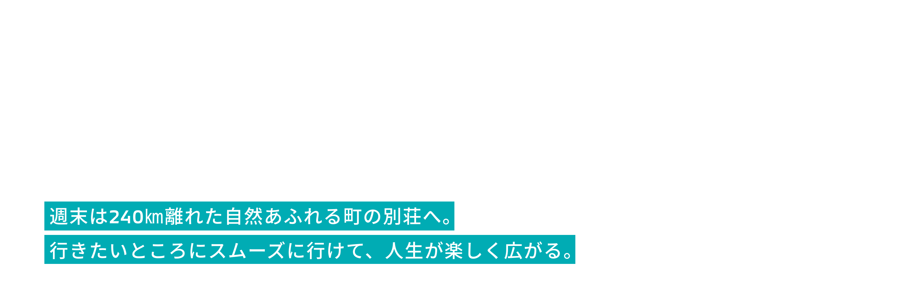 週末は240㎞離れた自然あふれる町の別荘へ。
             行きたいところにスムーズに行けて、人生が楽しく広がる。