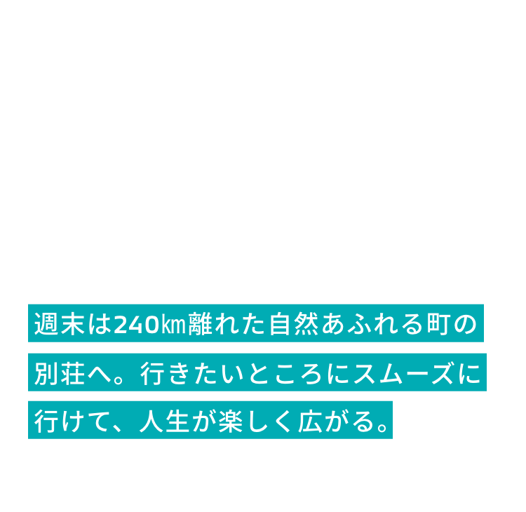 週末は240㎞離れた自然あふれる町の別荘へ。
              行きたいところにスムーズに行けて、人生が楽しく広がる。