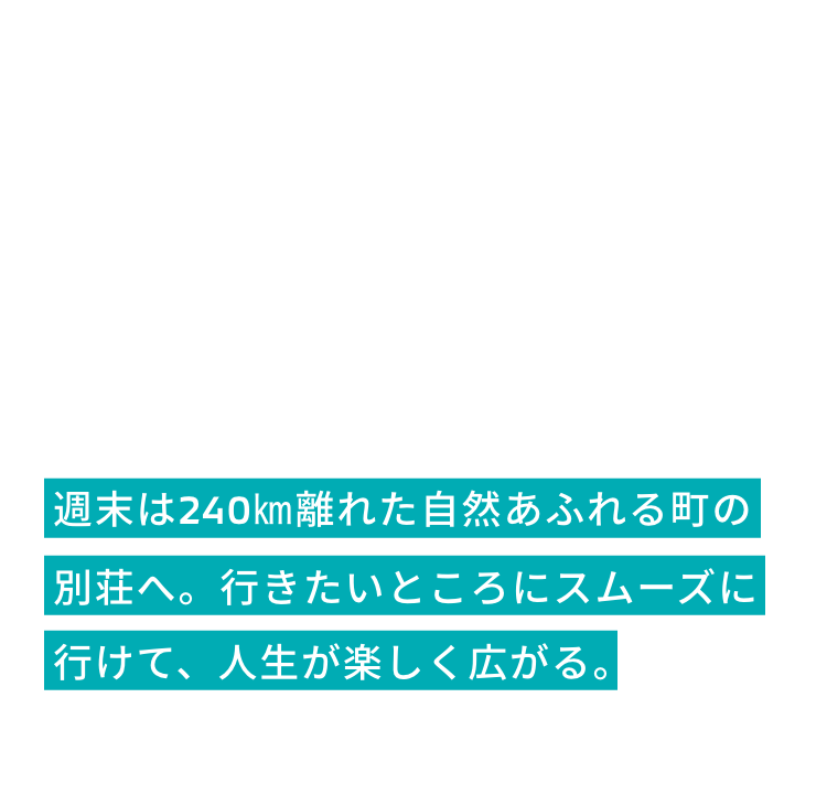 週末は240㎞離れた自然あふれる町の別荘へ。
             行きたいところにスムーズに行けて、人生が楽しく広がる。