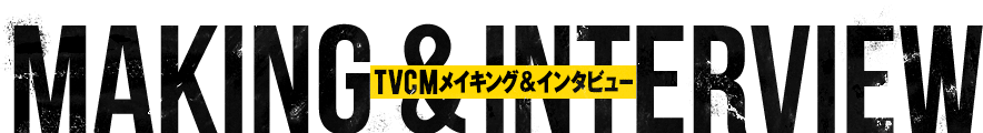 MAKING & INTERVIEW TVCMメイキング & インタビュー