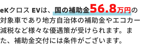eKクロス EVは、国の補助金56.8万円の対象車であり地方自治体の補助金やエコカー減税など様々な優遇策が受けられます。また、補助金交付には条件がございます。