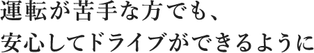 運転が苦手な方でも、安心してドライブができるように