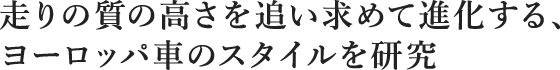 走りの質の高さを追い求めて進化する、ヨーロッパ車のスタイルを研究