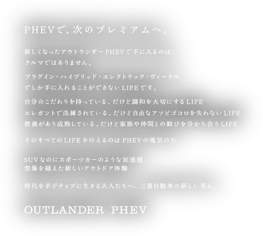 PHEVで、次のプレミアムへ。 新しくなったアウトランダーPHEVで手に入るのは、クルマではありません。プラグイン・ハイブリッド・エレクトリック・ヴィークルでしか手に入れることができないLIFEです。自分のこだわりを持っている、だけど調和を大切にするLIFE エレガントで洗練されている、だけど自由なアソビゴコロを失わないLIFE 教養があり成熟している、だけど家族や仲間との歓びを分かち合うLIFE そのすべてのLIFEを叶えるのはPHEVの電気の力 SUVなのにスポーツカーのような加速感 想像を越えた新しいアウトドア体験 時代をポジティブに生きる大人たちへ、三菱自動車のあたらしい答え。 OUTLANDER PHEV