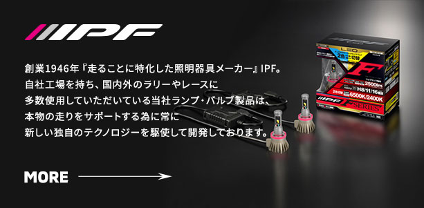 IPF‐創業1946年『走ることに特化した照明器具メーカー』IPF。自社工場を持ち、国内外のラリーやレースに多数使用していただいている当社ランプ・バルブ製品は、本物の走りをサポートする為に常に新しい独自のテクノロジーを駆使して開発しております。
