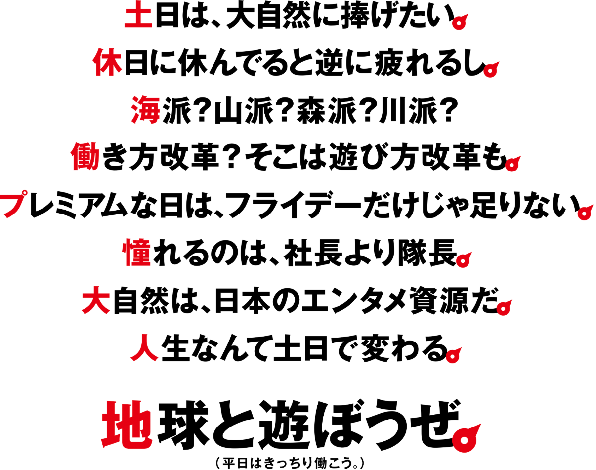 土日は、大自然に捧げたい。休日に休んでると逆に疲れるし。海派？山派？森派？川派？働き方改革？そこは遊び方改革も。プレミアムな日は、フライデーだけじゃ足りない。憧れるのは、社長より隊長。大自然は、日本のエンタメ資源だ。人生なんて土日で変わる。地球と遊ぼうぜ。（平日はきっちり働こう。）