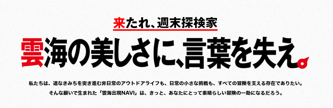 来たれ週末探検家 雲海の美しさに、言葉を失え。 私たちは、道なきみちを突き進む非日常のアウトドアライフも、日常の小さな挑戦も、すべての冒険を支える存在でありたい。そんな願いで生まれた「雲海出現NAVI」は、きっと、素晴らしい冒険の一助になるだろう。