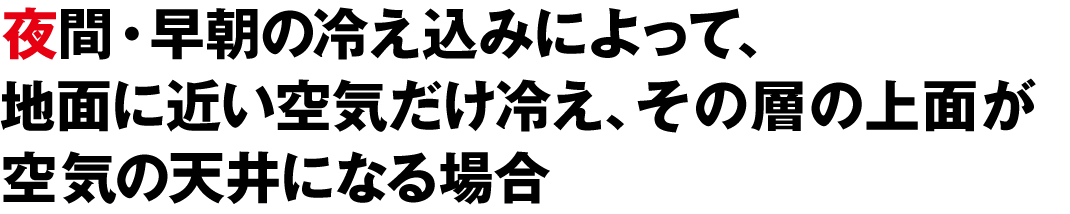 夜間・早朝の冷え込みによって、地面に近い空気だけ冷え、その層の上面が空気の天井になる場合
