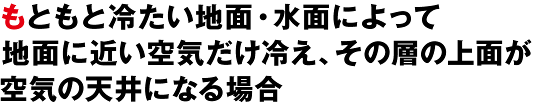 もともと冷たい地面・水面によって地面に近い空気だけ冷え、その層の上面が空気の天井になる場合